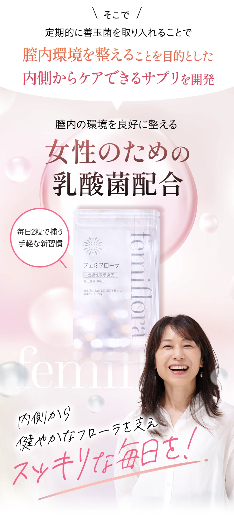 そのためにも、善玉菌の割合を増やし
  膣内を酸性に保つ菌バランスを乱さないことが大切！そこで定期的に善玉菌を取り入れることで膣内環境を整えることを目的とした内側からケアできるサプリ「フェミフローラ」を開発