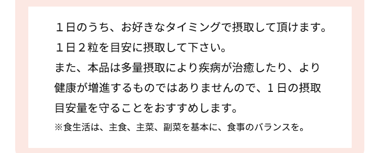 １日のうち、お好きなタイミングで摂取して頂くこと をおすすめします。１日２粒を目安に摂取して下さい。また、本品は多量摂取により疾病が治癒したり、より健康が増進するものではありませんので、1 日の摂取目安量を守ることをおすすめします。