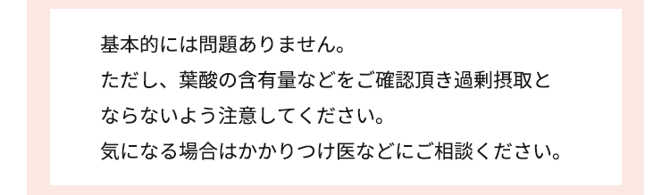 基本的には問題ありません ただし、葉酸の含有量などをご確認頂き多量摂取と ならないよう注意してください。気になる場合はかかりつけ医などにご相談ください。