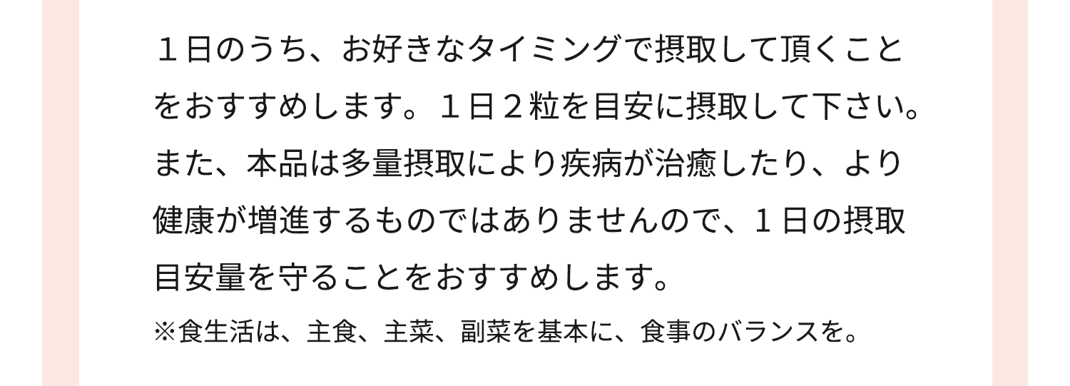 １日のうち、お好きなタイミングで摂取して頂くこと をおすすめします。１日２粒を目安に摂取して下さい。また、本品は多量摂取により疾病が治癒したり、より健康が増進するものではありませんので、1 日の摂取目安量を守ることをおすすめします。