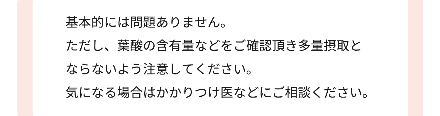 基本的には問題ありません ただし、葉酸の含有量などをご確認頂き多量摂取と ならないよう注意してください。気になる場合はかかりつけ医などにご相談ください。