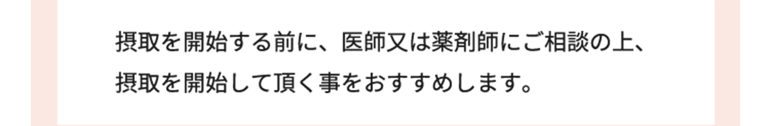 摂取を開始する前に、医師又は薬剤師にご相談の上、 摂取を開始して頂く事をおすすめします。