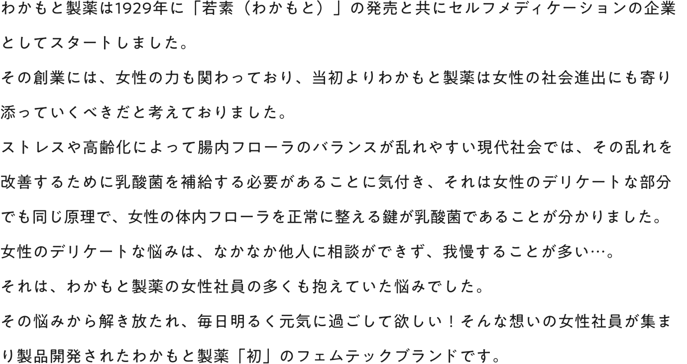 わかもと製薬は1929年に「若素（わかもと）」の発売と共にセルフメディケーションの企業としてスタートしました。その創業には、女性の力も関わっており、当初よりわかもと製薬は女性の社会進出にも寄り添っていくべきだと考えておりました。ストレスや高齢化によって腸内フローラのバランスが乱れやすい現代社会では、その乱れを改善するために乳酸菌を補給する必要があることに気付き、それは女性のデリケートな部分でも同じ原理で、女性体内フローラを正常に整える鍵が乳酸菌であることが分かりました。女性のデリケートな悩みは、なかなか他人に相談ができず、我慢することが多い…。それは、わかもと製薬の女性社員の多くも抱えていた悩みでした。その悩みから解き放たれ、毎日明るく元気に過ごして欲しい！そんな想いの女性社員が集まり製品開発されたわかもと製薬「初」のフェムテックブランドです。