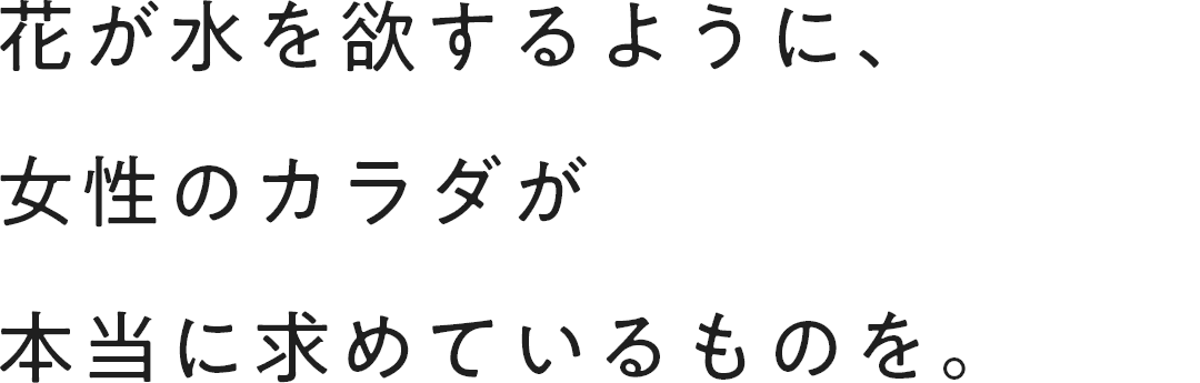 花が水を欲するように、女性のカラダが本当に求めているものを。